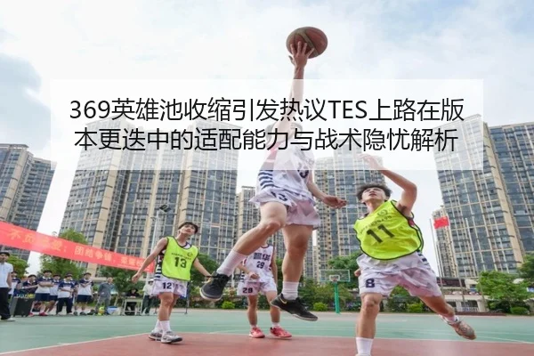 369英雄池收缩引发热议TES上路在版本更迭中的适配能力与战术隐忧解析